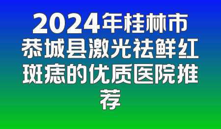 2024年桂林市恭城县激光祛鲜红斑痣的优质医院推荐