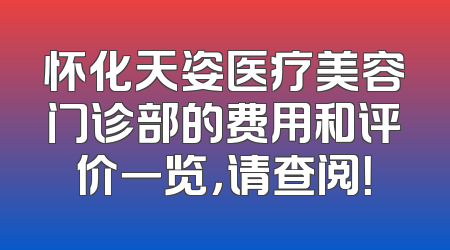 怀化天姿医疗美容门诊部的费用和评价一览，请查阅！