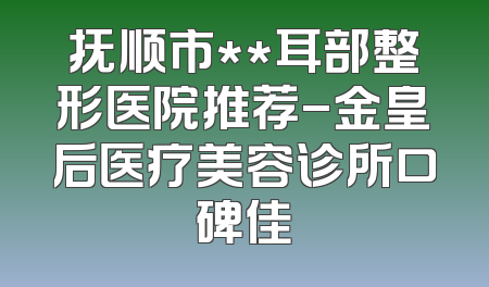 抚顺市**耳部整形医院推荐-金皇后医疗美容诊所口碑佳