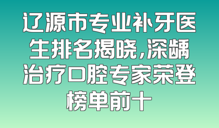 辽源市专业补牙医生排名揭晓，深龋治疗口腔专家荣登榜单前十