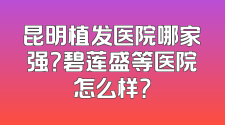 昆明植发医院哪家强？碧莲盛等医院怎么样？