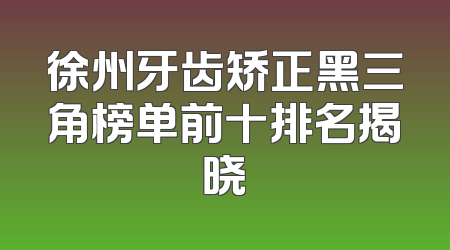 徐州牙齿矫正黑三角榜单前十排名揭晓
