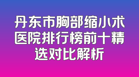 丹东市胸部缩小术医院排行榜前十精选对比解析