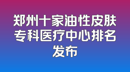 郑州十家油性皮肤专科医疗中心排名发布