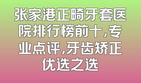 张家港正畸牙套医院排行榜前十，专业点评，牙齿矫正优选之选