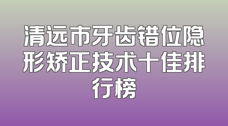 清远市牙齿错位隐形矫正技术十佳排行榜