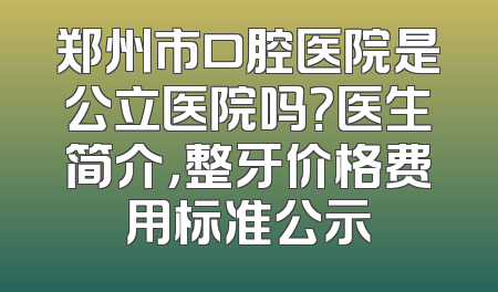 郑州市口腔医院是公立医院吗？医生简介，整牙价格费用标准公示