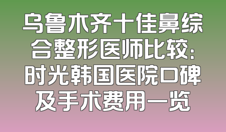 乌鲁木齐十佳鼻综合整形医师比较：时光韩国医院口碑及手术费用一览