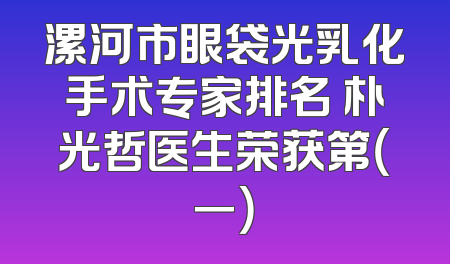 漯河市眼袋光乳化手术专家排名 朴光哲医生荣获第（一）