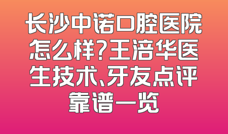 长沙中诺口腔医院怎么样？王涪华医生技术、牙友点评靠谱一览