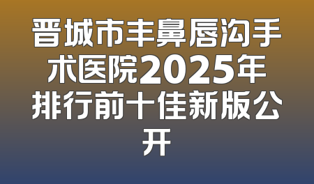 晋城市丰鼻唇沟手术医院2025年排行前十佳新版公开