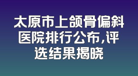 太原市上颌骨偏斜医院排行公布，评选结果揭晓