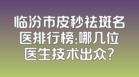 临汾市皮秒祛斑名医排行榜：哪几位医生技术出众？