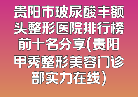 贵阳市玻尿酸丰额头整形医院排行榜前十名分享(贵阳甲秀整形美容门诊部实力在线)