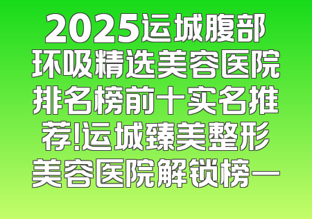 2025运城腹部环吸精选美容医院排名榜前十实名推荐！运城臻美整形美容医院解锁榜一