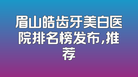 眉山皓齿牙美白医院排名榜发布，推荐