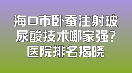 海口市卧蚕注射玻尿酸技术哪家强？医院排名揭晓