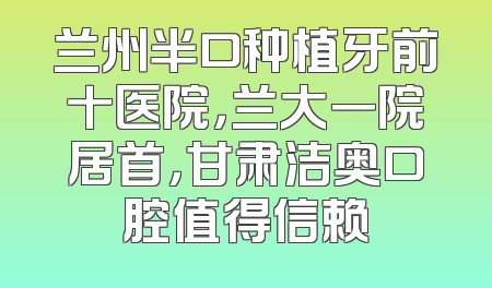 兰州半口种植牙前十医院，兰大一院居首，甘肃洁奥口腔值得信赖