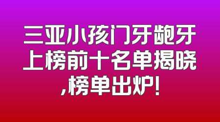 三亚小孩门牙龅牙上榜前十名单揭晓，榜单出炉！