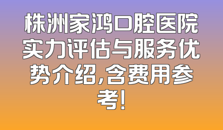 株洲家鸿口腔医院实力评估与服务优势介绍，含费用参考！