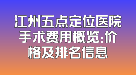 江州五点定位医院手术费用概览：价格及排名信息