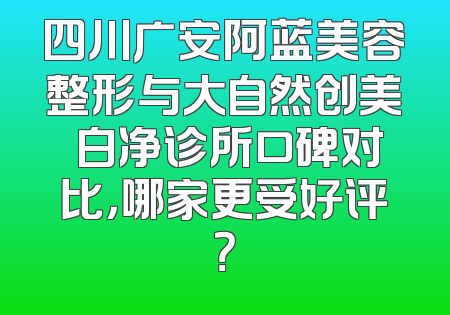 四川广安阿蓝美容整形与大自然创美皛白净诊所口碑对比，哪家更受好评？