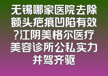 无锡哪家医院去除额头疤痕凹陷有效？江阴美格尔医疗美容诊所公私实力并驾齐驱