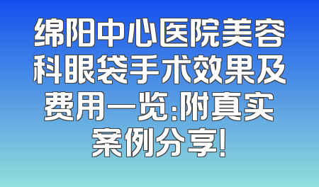 绵阳中心医院美容科眼袋手术效果及费用一览：附真实案例分享！