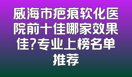 威海市疤痕软化医院前十佳哪家效果佳？专业上榜名单推荐