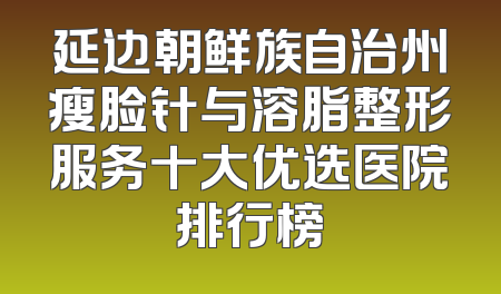 延边朝鲜族自治州瘦脸针与溶脂整形服务十大优选医院排行榜