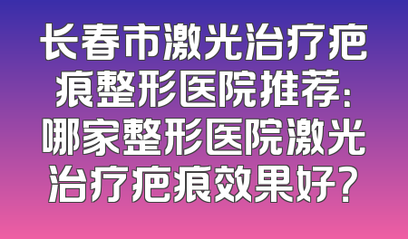 长春市激光治疗疤痕整形医院推荐：哪家整形医院激光治疗疤痕效果好？
