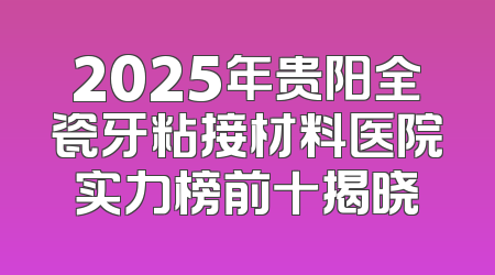 2025年贵阳全瓷牙粘接材料医院实力榜前十揭晓
