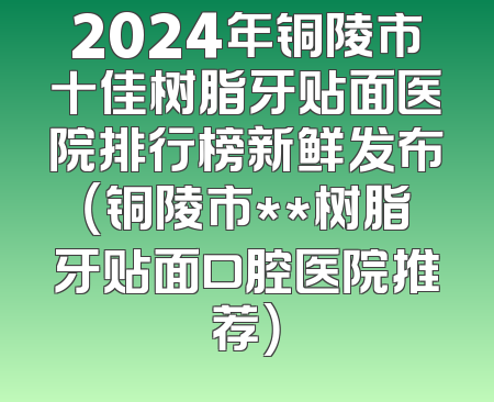 2024年铜陵市十佳树脂牙贴面医院排行榜新鲜发布（铜陵市**树脂牙贴面口腔医院推荐）