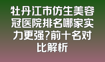 牡丹江市仿生美容冠医院排名哪家实力更强？前十名对比解析