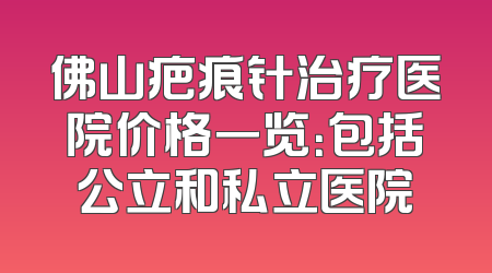 佛山疤痕针治疗医院价格一览：包括公立和私立医院
