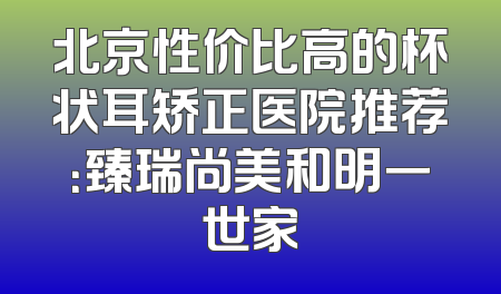 北京性价比高的杯状耳矫正医院推荐：臻瑞尚美和明一世家