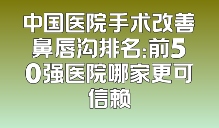 中国医院手术改善鼻唇沟排名：前50强医院哪家更可信赖