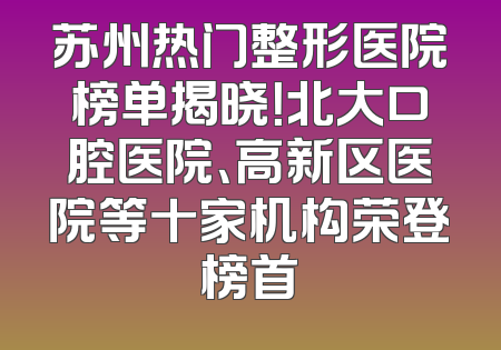 苏州热门整形医院榜单揭晓！北大口腔医院、高新区医院等十家机构荣登榜首