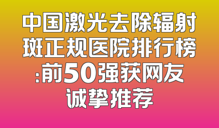 中国激光去除辐射斑正规医院排行榜：前50强获网友诚挚推荐