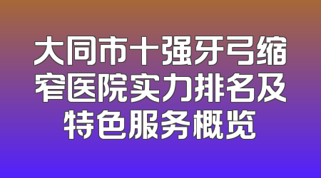 大同市十强牙弓缩窄医院实力排名及特色服务概览