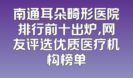 南通耳朵畸形医院排行前十出炉，网友评选优质医疗机构榜单