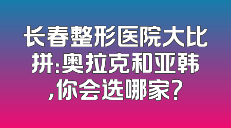 长春整形医院大比拼：奥拉克和亚韩，你会选哪家？