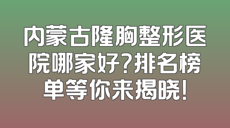 内蒙古隆胸整形医院哪家好？排名榜单等你来揭晓！