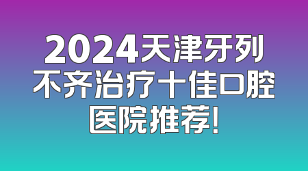 2024天津牙列不齐治疗十佳口腔医院推荐！
