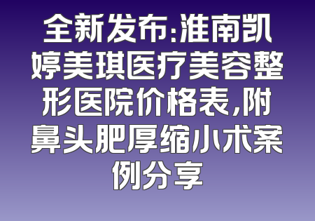 全新发布：淮南凯婷美琪医疗美容整形医院价格表，附鼻头肥厚缩小术案例分享