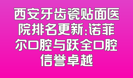 西安牙齿瓷贴面医院排名更新：诺菲尔口腔与跃全口腔信誉卓越