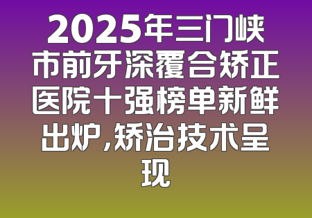 2025年三门峡市前牙深覆合矫正医院十强榜单新鲜出炉，矫治技术呈现
