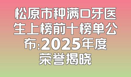松原市种满口牙医生上榜前十榜单公布：2025年度荣誉揭晓