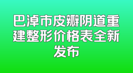 巴淖市皮瓣阴道重建整形价格表全新发布