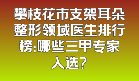 攀枝花市支架耳朵整形领域医生排行榜：哪些三甲专家入选？